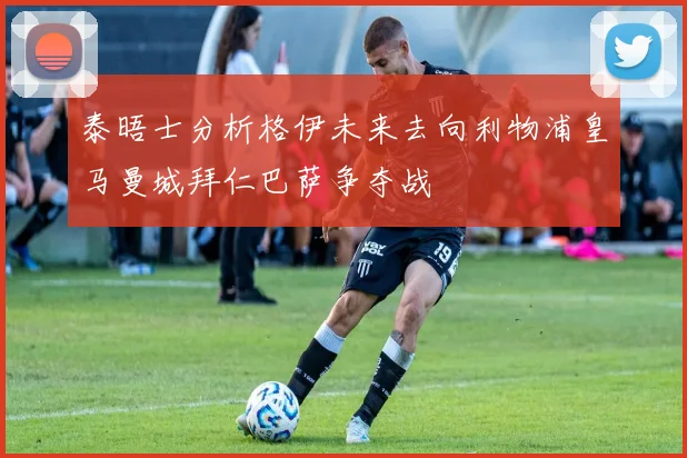 泰晤士分析格伊未来去向利物浦皇马曼城拜仁巴萨争夺战