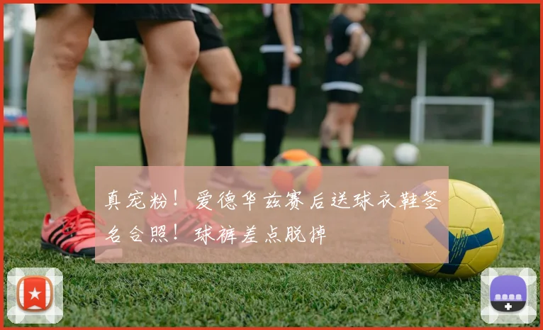 真宠粉！爱德华兹赛后送球衣鞋签名合照！球裤差点脱掉