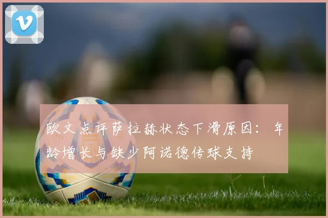 欧文点评萨拉赫状态下滑原因：年龄增长与缺少阿诺德传球支持