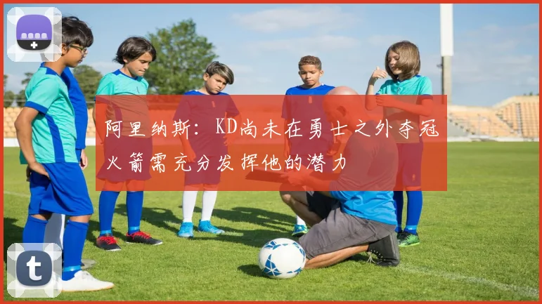 阿里纳斯：KD尚未在勇士之外夺冠火箭需充分发挥他的潜力