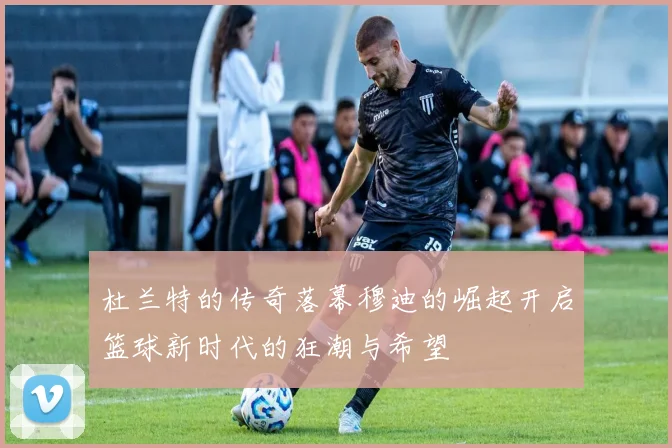 杜兰特的传奇落幕穆迪的崛起开启篮球新时代的狂潮与希望