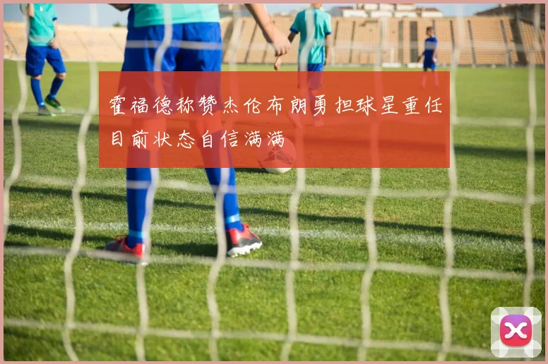 霍福德称赞杰伦布朗勇担球星重任目前状态自信满满