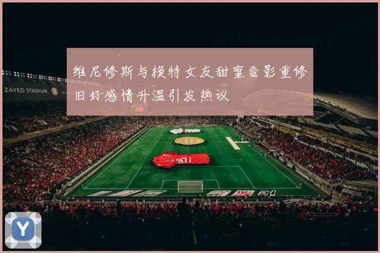 维尼修斯与模特女友甜蜜合影重修旧好感情升温引发热议
