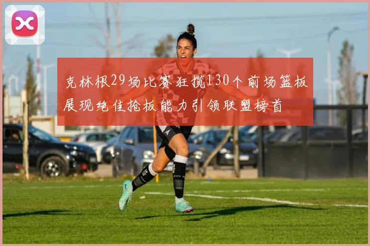 克林根29场比赛狂揽130个前场篮板展现绝佳抢板能力引领联盟榜首