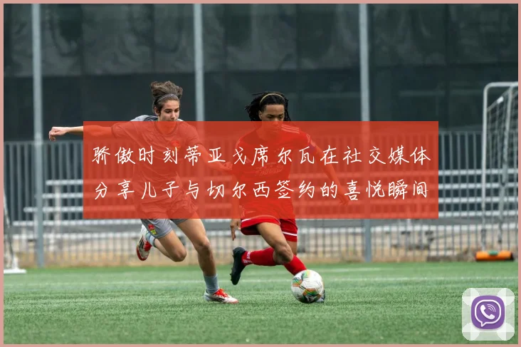 骄傲时刻蒂亚戈席尔瓦在社交媒体分享儿子与切尔西签约的喜悦瞬间
