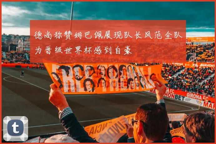 德尚称赞姆巴佩展现队长风范全队为晋级世界杯感到自豪