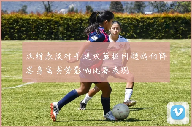 沃特森谈对手进攻篮板问题我们阵容身高劣势影响比赛表现